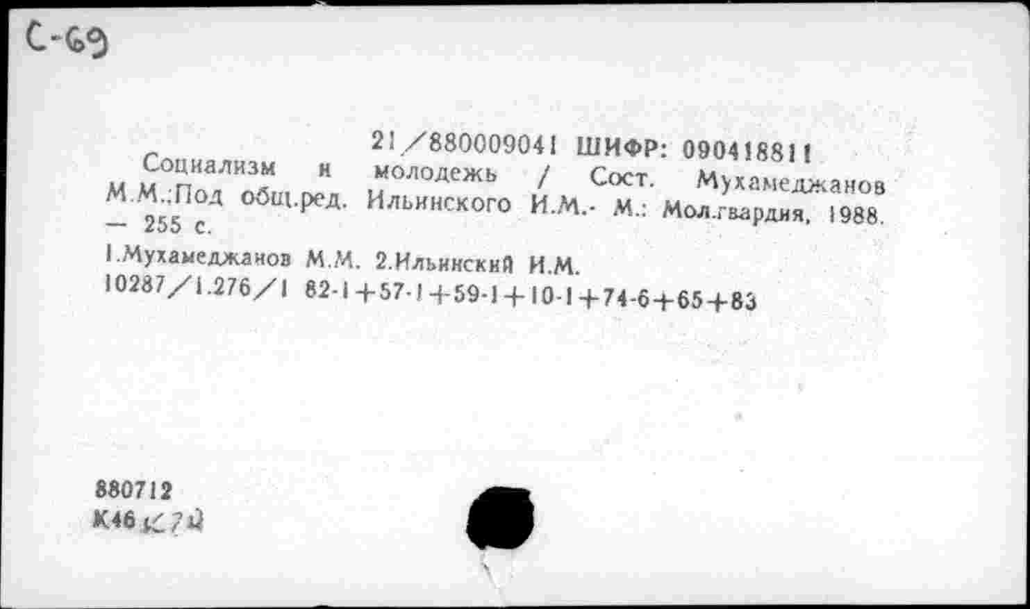 ﻿С-ьэ
Социализм и
М.М.;Под общ.ред.
— 255 с.
21 /880009041 ШИФР: 09041881!
молодежь Ильинского
/ Сост. Мухамеджанов
И.М.- М.: Мол.гвардия, 1988.
1.Мухамеджанов ММ. 2.Ильинский ИМ
10287/1.276/1 82-1+57-1+59-1 + 10-1 + 74-6 + 65+83
880712
К46^?и